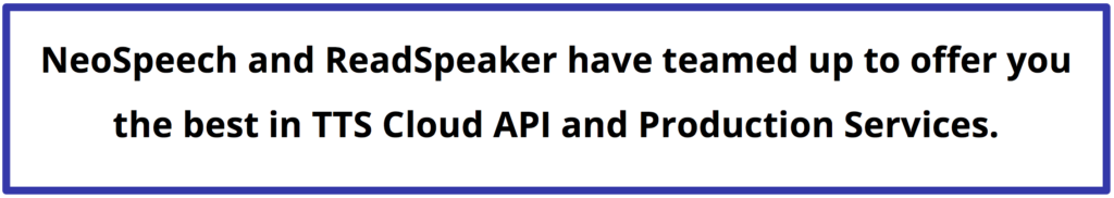 NeoSpeech and ReadSpeaker have teamed up to offer you the best in TTS Cloud API and Production Services.